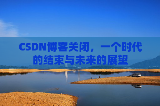 CSDN博客关闭，一个时代的结束与未来的展望