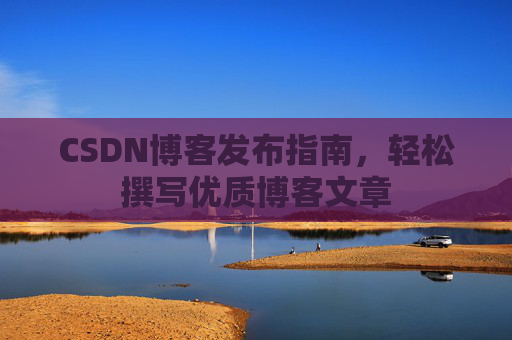 CSDN博客发布指南,轻松撰写优质博客文章 CSDN博客发布指南,轻松撰写优质博客文章